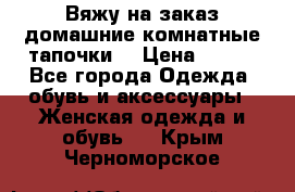 Вяжу на заказ домашние комнатные тапочки. › Цена ­ 800 - Все города Одежда, обувь и аксессуары » Женская одежда и обувь   . Крым,Черноморское